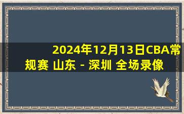 2024年12月13日CBA常规赛 山东 - 深圳 全场录像